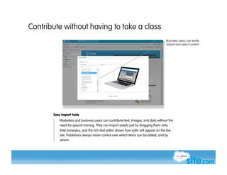 Contribute without having to take a class
                                                                                       Business users can easily
                                                                                       import and select content




       Easy import tools
          Marketers and business users can contribute text, images, and data without the
          need for special training. They can import assets just by dragging them onto
           their browsers, and the rich-text editor shows how edits will appear on the live
           site. Publishers always retain control over which items can be edited, and by
           whom.
 