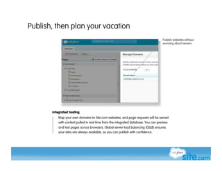 Publish, then plan your vacation
                                                                                   Publish websites without
                                                                                   worrying about servers




       Integrated hosting
          Map your own domains to Site.com websites, and page requests will be served
          with content pulled in real time from the integrated database. You can preview
           and test pages across browsers. Global server load balancing (GSLB) ensures
           your sites are always available, so you can publish with confidence.
 