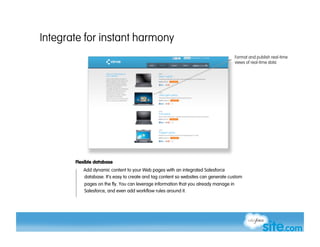 Integrate for instant harmony
                                                                                       Format and publish real-time
                                                                                       views of real-time data




       Flexible database
          Add dynamic content to your Web pages with an integrated Salesforce
          database. It’s easy to create and tag content so websites can generate custom
           pages on the fly. You can leverage information that you already manage in
           Salesforce, and even add workflow rules around it.
 