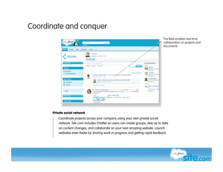 Coordinate and conquer
                                                                                   The feed enables real-time
                                                                                   collaboration on projects and
                                                                                   documents




      Private social network
         Coordinate projects across your company using your own private social
         network. Site.com includes Chatter so users can create groups, stay up to date
          on content changes, and collaborate on your next amazing website. Launch
          websites even faster by sharing work in progress and getting rapid feedback.
 