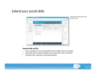 Extend your social skills
                                                                                    Manage CSS easily with menu
                                                                                    clicks or code




        Standard HTML and CSS
           As your needs grow, you can build websites with complete control of cascading
           style sheets (CSS) and add functionality to your pages with custom code blocks
           containing HTML, JavaScript, and libraries like jQuery.
 