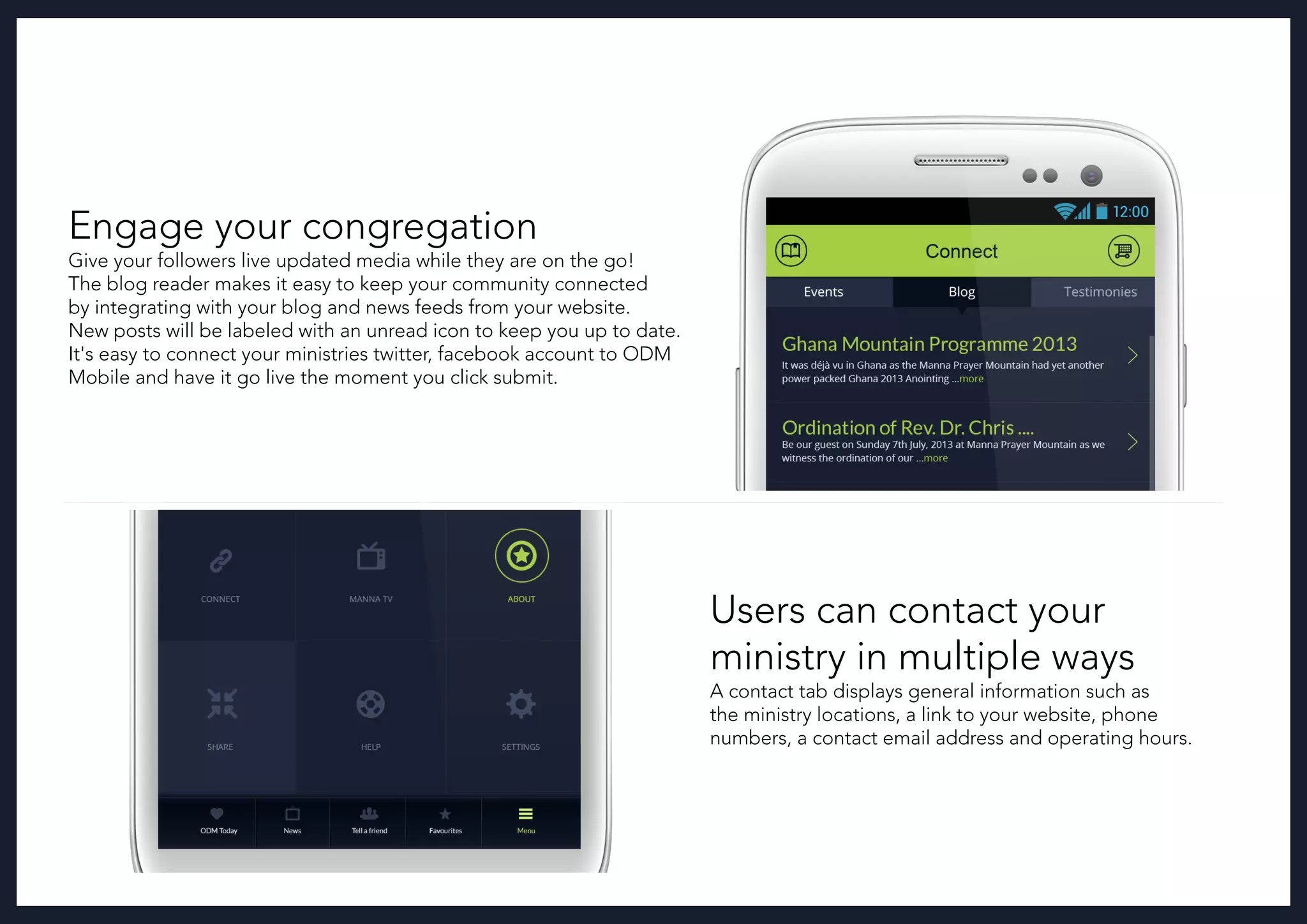 Users can contact your
ministry in multiple ways
A contact tab displays general information such as
the ministry locations, a link to your website, phone
numbers, a contact email address and operating hours.
Engage your congregation
Give your followers live updated media while they are on the go!
The blog reader makes it easy to keep your community connected
by integrating with your blog and news feeds from your website.
New posts will be labeled with an unread icon to keep you up to date.
It's easy to connect your ministries twitter, facebook account to ODM
Mobile and have it go live the moment you click submit.
 