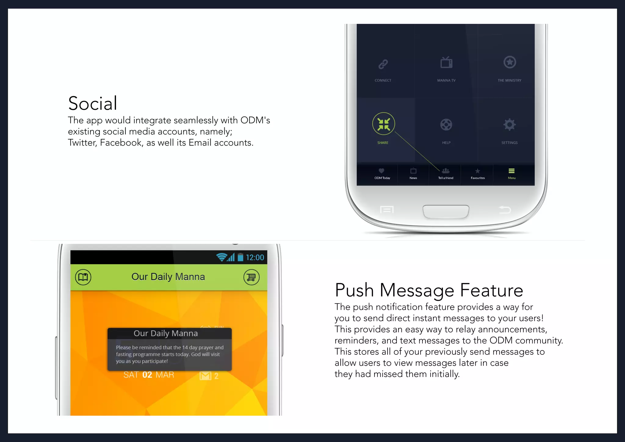 Social
The app would integrate seamlessly with ODM's
existing social media accounts, namely;
Twitter, Facebook, as well its Email accounts.
Push Message Feature
The push notification feature provides a way for
you to send direct instant messages to your users!
This provides an easy way to relay announcements,
reminders, and text messages to the ODM community.
This stores all of your previously send messages to
allow users to view messages later in case
they had missed them initially.
 