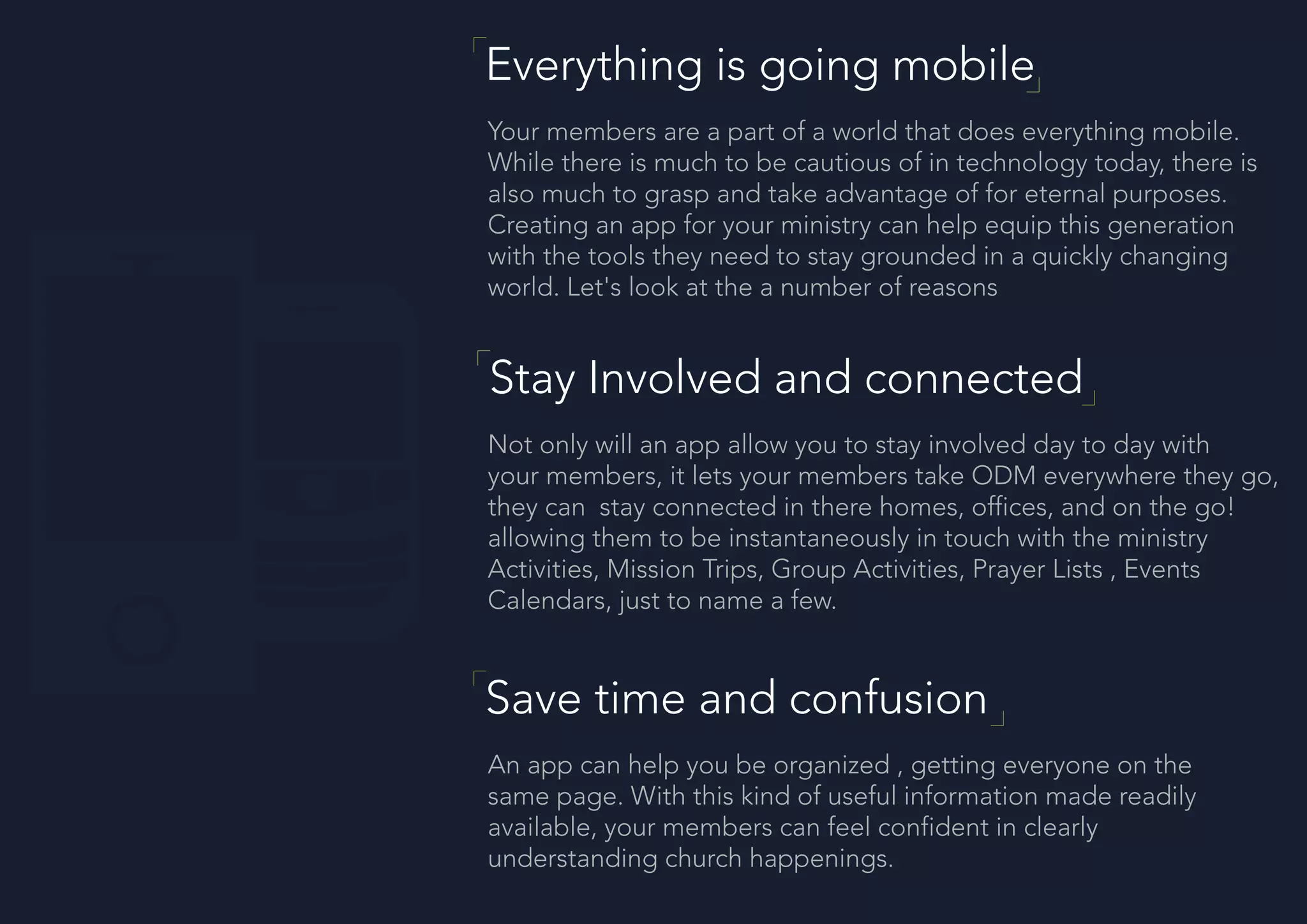 Everything is going mobile
Your members are a part of a world that does everything mobile.
While there is much to be cautious of in technology today, there is
also much to grasp and take advantage of for eternal purposes.
Creating an app for your ministry can help equip this generation
with the tools they need to stay grounded in a quickly changing
world. Let's look at the a number of reasons
Stay Involved and connected
Not only will an app allow you to stay involved day to day with
your members, it lets your members take ODM everywhere they go,
they can stay connected in there homes, offices, and on the go!
allowing them to be instantaneously in touch with the ministry
Activities, Mission Trips, Group Activities, Prayer Lists , Events
Calendars, just to name a few.
Save time and confusion
An app can help you be organized , getting everyone on the
same page. With this kind of useful information made readily
available, your members can feel confident in clearly
understanding church happenings.
 