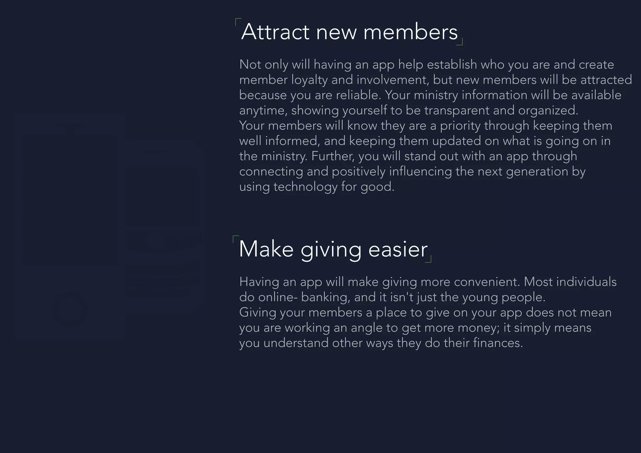 Attract new members
Not only will having an app help establish who you are and create
member loyalty and involvement, but new members will be attracted
because you are reliable. Your ministry information will be available
anytime, showing yourself to be transparent and organized.
Your members will know they are a priority through keeping them
well informed, and keeping them updated on what is going on in
the ministry. Further, you will stand out with an app through
connecting and positively influencing the next generation by
using technology for good.
Make giving easier
Having an app will make giving more convenient. Most individuals
do online- banking, and it isn't just the young people.
Giving your members a place to give on your app does not mean
you are working an angle to get more money; it simply means
you understand other ways they do their finances.
 