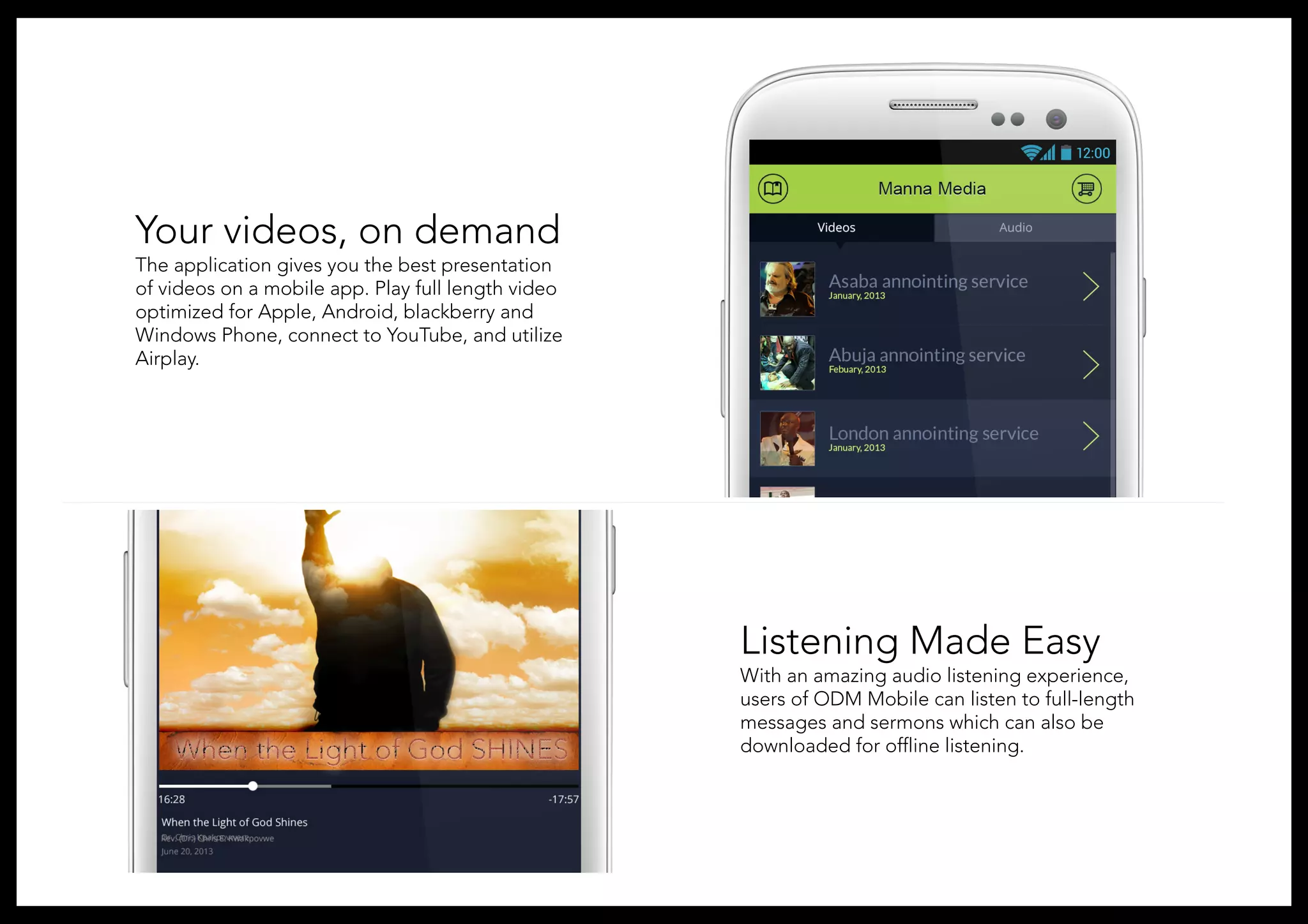 Your videos, on demand
The application gives you the best presentation
of videos on a mobile app. Play full length video
optimized for Apple, Android, blackberry and
Windows Phone, connect to YouTube, and utilize
Airplay.
Listening Made Easy
With an amazing audio listening experience,
users of ODM Mobile can listen to full-length
messages and sermons which can also be
downloaded for offline listening.
 