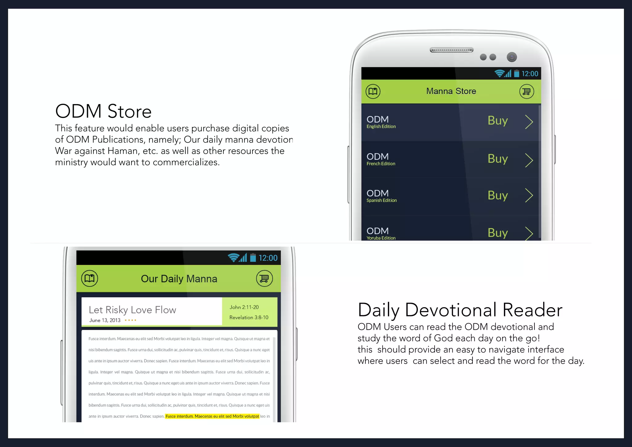 ODM Store
This feature would enable users purchase digital copies
of ODM Publications, namely; Our daily manna devotional,
War against Haman, etc. as well as other resources the
ministry would want to commercializes.
Daily Devotional Reader
ODM Users can read the ODM devotional and
study the word of God each day on the go!
this should provide an easy to navigate interface
where users can select and read the word for the day.
 