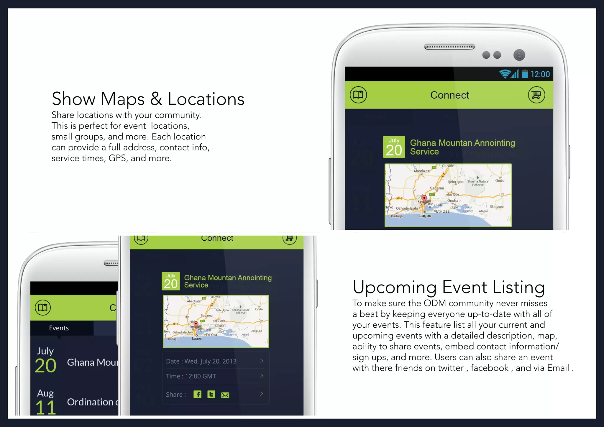 Show Maps & Locations
Share locations with your community.
This is perfect for event locations,
small groups, and more. Each location
can provide a full address, contact info,
service times, GPS, and more.
Upcoming Event Listing
To make sure the ODM community never misses
a beat by keeping everyone up-to-date with all of
your events. This feature list all your current and
upcoming events with a detailed description, map,
ability to share events, embed contact information/
sign ups, and more. Users can also share an event
with there friends on twitter , facebook , and via Email .
 