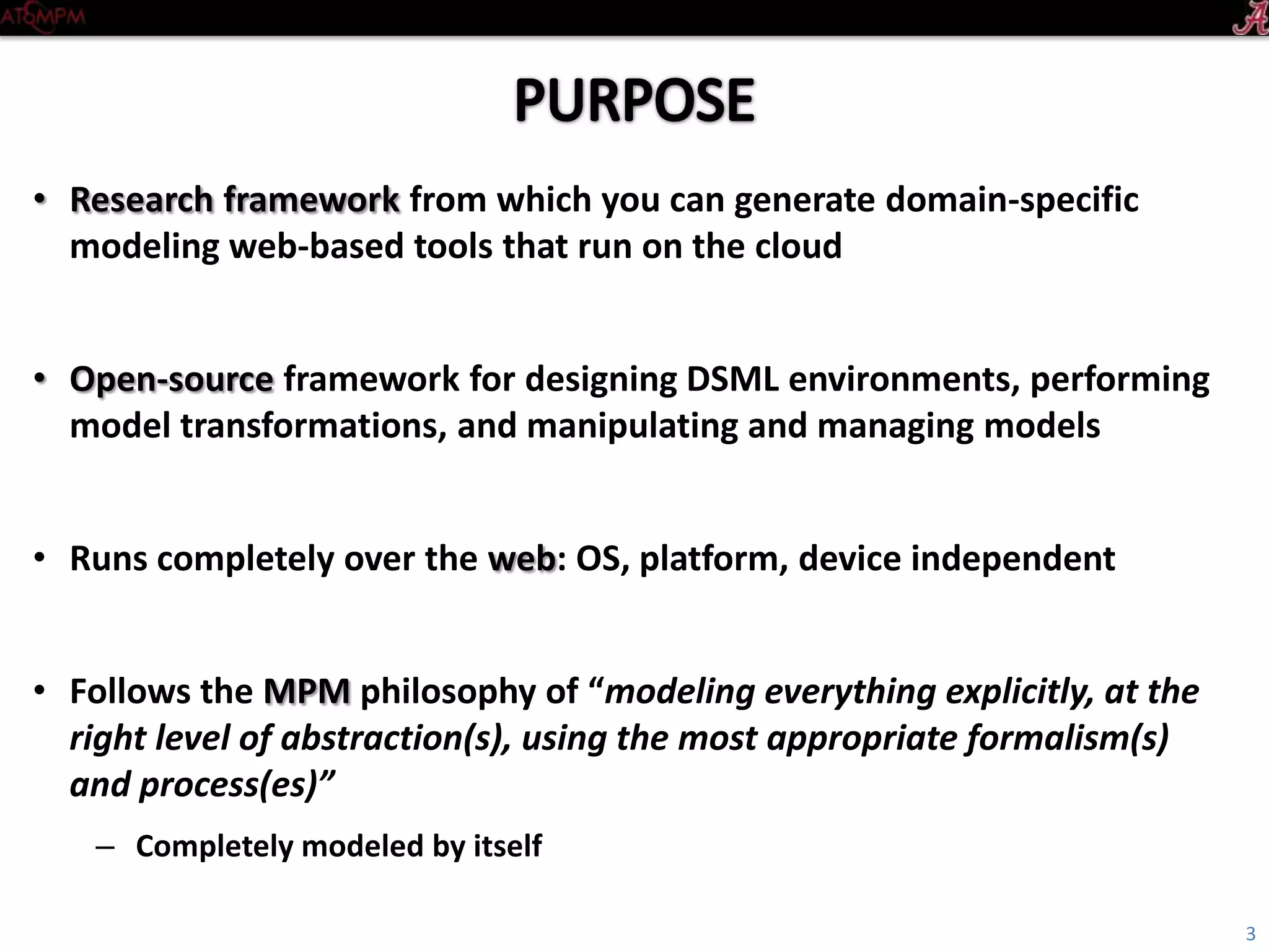 • Research framework from which you can generate domain-specific
modeling web-based tools that run on the cloud
• Open-source framework for designing DSML environments, performing
model transformations, and manipulating and managing models
• Runs completely over the web: OS, platform, device independent
• Follows the MPM philosophy of “modeling everything explicitly, at the
right level of abstraction(s), using the most appropriate formalism(s)
and process(es)”
– Completely modeled by itself
3
 