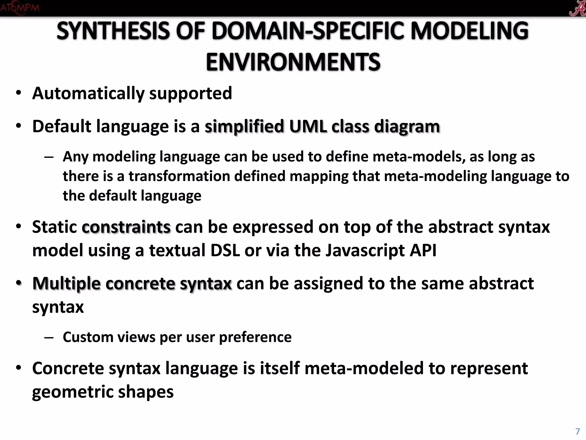 • Automatically supported
• Default language is a simplified UML class diagram
– Any modeling language can be used to define meta-models, as long as
there is a transformation defined mapping that meta-modeling language to
the default language
• Static constraints can be expressed on top of the abstract syntax
model using a textual DSL or via the Javascript API
• Multiple concrete syntax can be assigned to the same abstract
syntax
– Custom views per user preference
• Concrete syntax language is itself meta-modeled to represent
geometric shapes
7
 