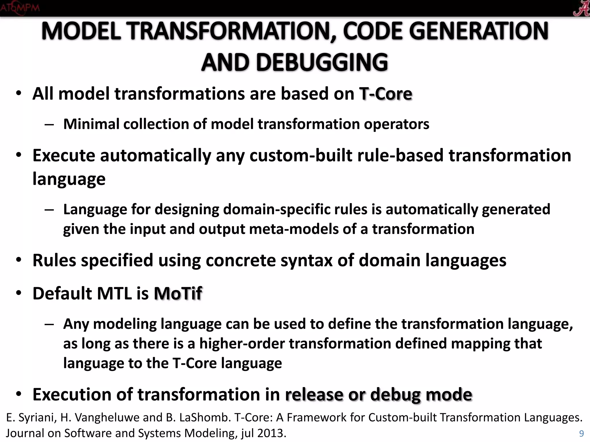 • All model transformations are based on T-Core
– Minimal collection of model transformation operators
• Execute automatically any custom-built rule-based transformation
language
– Language for designing domain-specific rules is automatically generated
given the input and output meta-models of a transformation
• Rules specified using concrete syntax of domain languages
• Default MTL is MoTif
– Any modeling language can be used to define the transformation language,
as long as there is a higher-order transformation defined mapping that
language to the T-Core language
• Execution of transformation in release or debug mode
9
E. Syriani, H. Vangheluwe and B. LaShomb. T-Core: A Framework for Custom-built Transformation Languages.
Journal on Software and Systems Modeling, jul 2013.
 