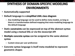 • Automatically supported
• Default language is a simplified UML class diagram
– Any modeling language can be used to define meta-models, as long as
there is a transformation defined mapping that meta-modeling language to
the default language
• Static constraints can be expressed on top of the abstract syntax
model using a textual DSL or via the Javascript API
• Multiple concrete syntax can be assigned to the same abstract
syntax
– Custom views per user preference
• Concrete syntax language is itself meta-modeled to represent
geometric shapes
7
 