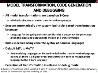 • All model transformations are based on T-Core
– Minimal collection of model transformation operators
• Execute automatically any custom-built rule-based transformation
language
– Language for designing domain-specific rules is automatically generated
given the input and output meta-models of a transformation
• Rules specified using concrete syntax of domain languages
• Default MTL is MoTif
– Any modeling language can be used to define the transformation language,
as long as there is a higher-order transformation defined mapping that
language to the T-Core language
• Execution of transformation in release or debug mode
9
E. Syriani, H. Vangheluwe and B. LaShomb. T-Core: A Framework for Custom-built Transformation Languages.
Journal on Software and Systems Modeling, jul 2013.
 