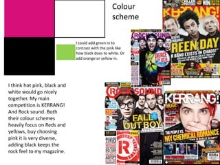 I think hot pink, black and
white would go nicely
together. My main
competition is KERRANG!
And Rock sound. Both
their colour schemes
heavily focus on Reds and
yellows, buy choosing
pink it is very diverse,
adding black keeps the
rock feel to my magazine.
I could add green in to
contrast with the pink like
how black does to white. Or
add orange or yellow in.
Colour
scheme
 