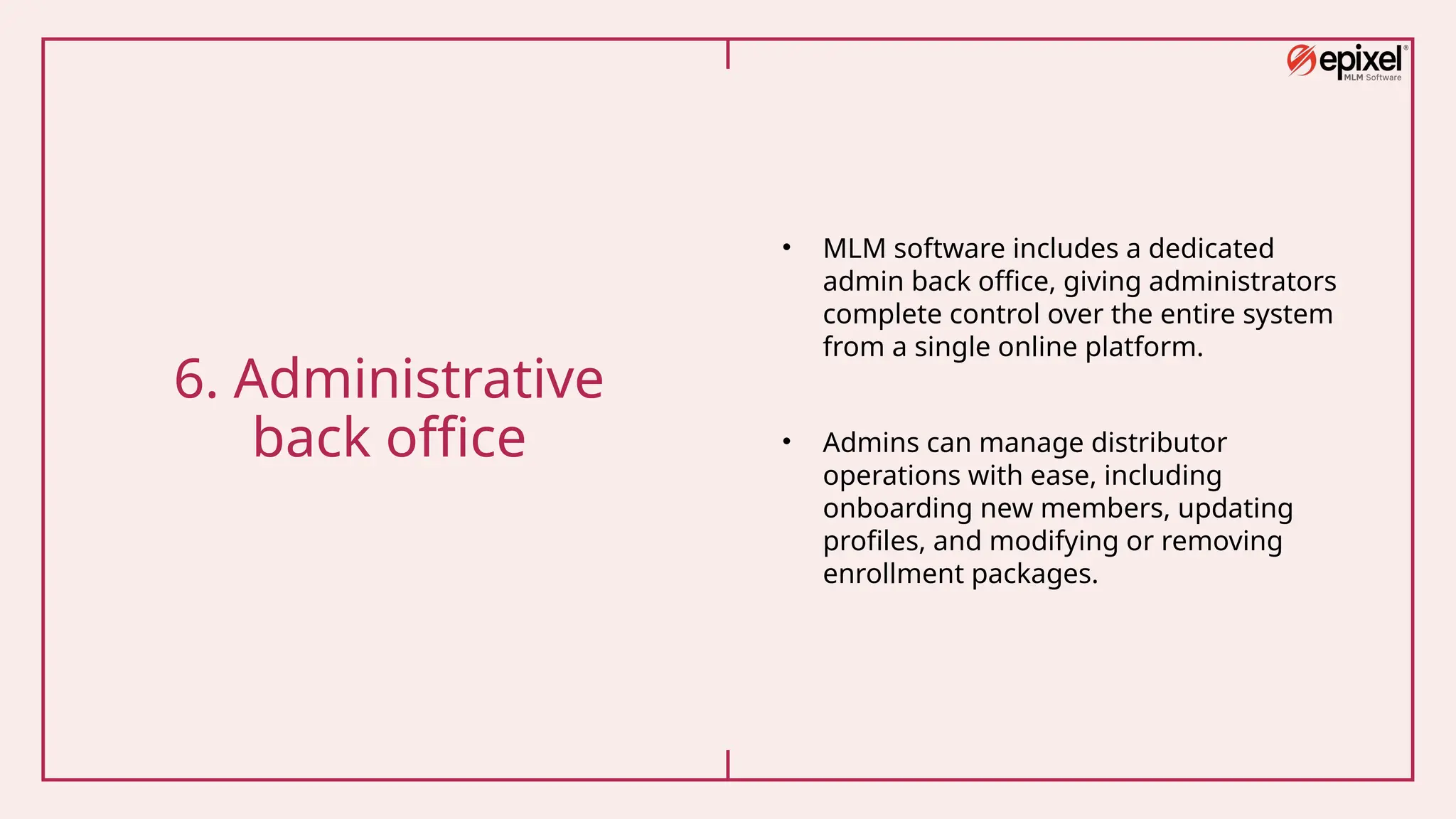 6. Administrative
back office
• MLM software includes a dedicated
admin back office, giving administrators
complete control over the entire system
from a single online platform.
• Admins can manage distributor
operations with ease, including
onboarding new members, updating
profiles, and modifying or removing
enrollment packages.
 