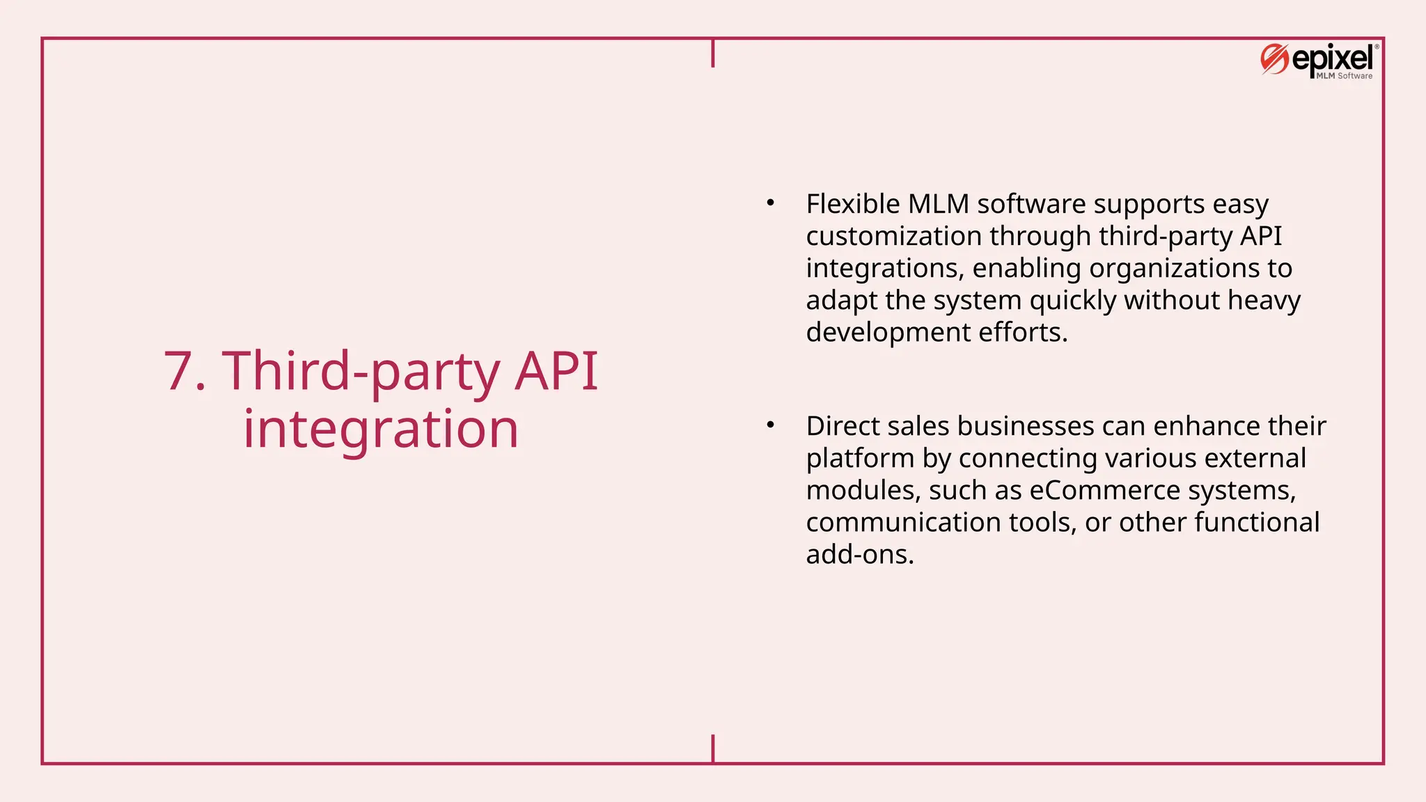 7. Third-party API
integration
• Flexible MLM software supports easy
customization through third-party API
integrations, enabling organizations to
adapt the system quickly without heavy
development efforts.
• Direct sales businesses can enhance their
platform by connecting various external
modules, such as eCommerce systems,
communication tools, or other functional
add-ons.
 