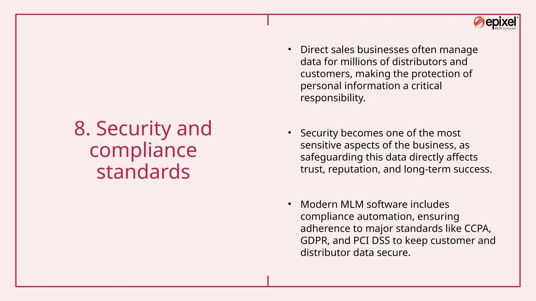 8. Security and
compliance
standards
• Direct sales businesses often manage
data for millions of distributors and
customers, making the protection of
personal information a critical
responsibility.
• Security becomes one of the most
sensitive aspects of the business, as
safeguarding this data directly affects
trust, reputation, and long-term success.
• Modern MLM software includes
compliance automation, ensuring
adherence to major standards like CCPA,
GDPR, and PCI DSS to keep customer and
distributor data secure.
 