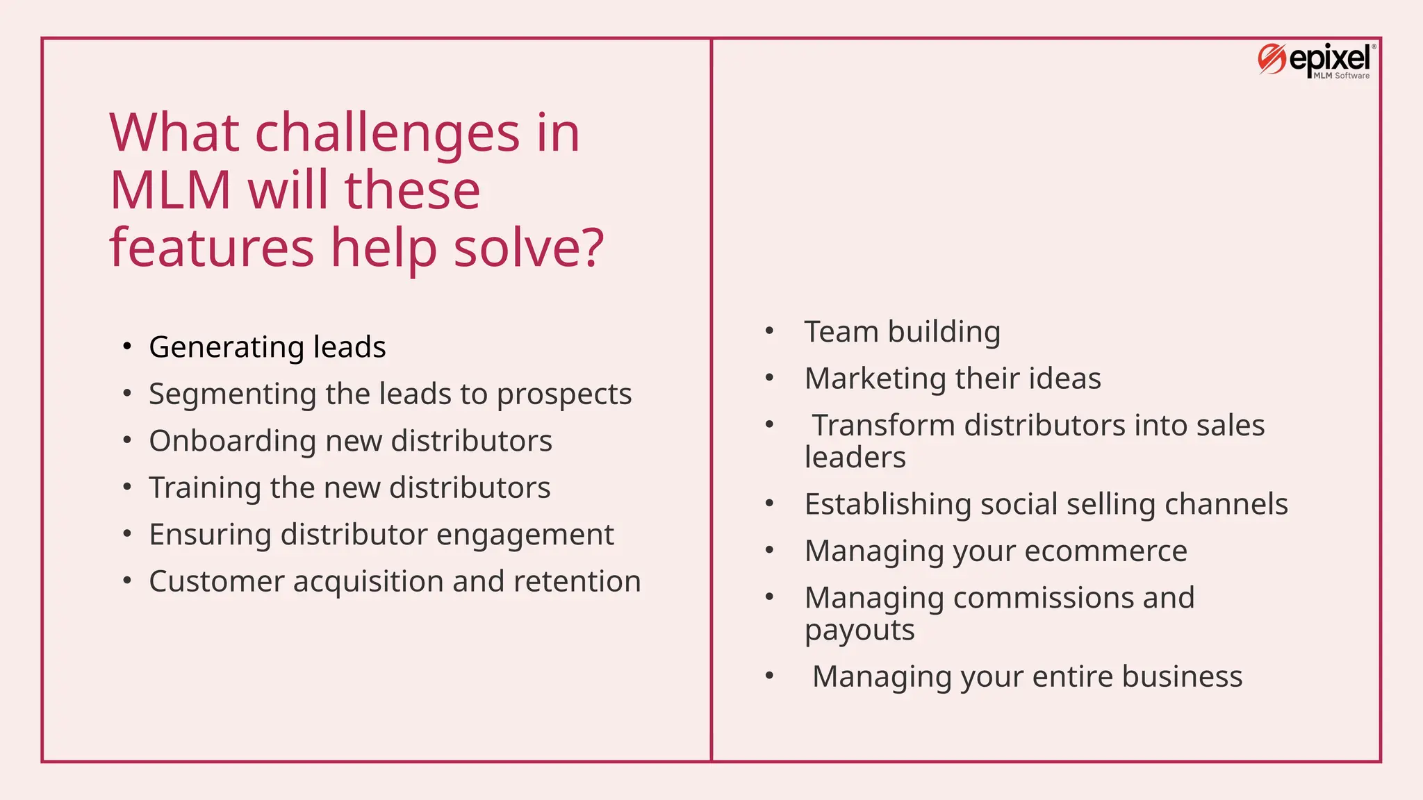 What challenges in
MLM will these
features help solve?
• Generating leads
• Segmenting the leads to prospects
• Onboarding new distributors
• Training the new distributors
• Ensuring distributor engagement
• Customer acquisition and retention
• Team building
• Marketing their ideas
• Transform distributors into sales
leaders
• Establishing social selling channels
• Managing your ecommerce
• Managing commissions and
payouts
• Managing your entire business
 