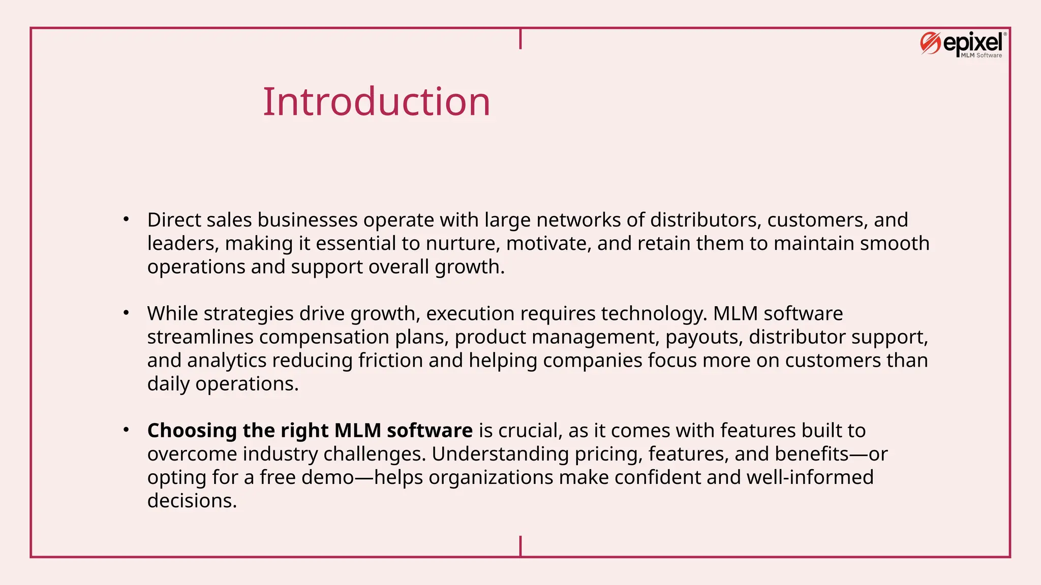 Introduction
• Direct sales businesses operate with large networks of distributors, customers, and
leaders, making it essential to nurture, motivate, and retain them to maintain smooth
operations and support overall growth.
• While strategies drive growth, execution requires technology. MLM software
streamlines compensation plans, product management, payouts, distributor support,
and analytics reducing friction and helping companies focus more on customers than
daily operations.
• Choosing the right MLM software is crucial, as it comes with features built to
overcome industry challenges. Understanding pricing, features, and benefits—or
opting for a free demo—helps organizations make confident and well-informed
decisions.
 