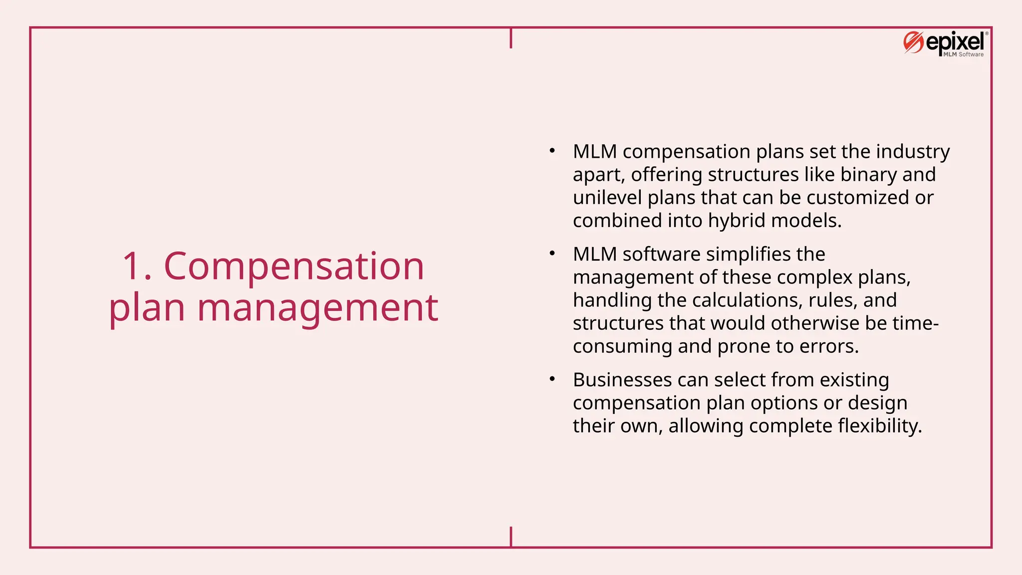 1. Compensation
plan management
• MLM compensation plans set the industry
apart, offering structures like binary and
unilevel plans that can be customized or
combined into hybrid models.
• MLM software simplifies the
management of these complex plans,
handling the calculations, rules, and
structures that would otherwise be time-
consuming and prone to errors.
• Businesses can select from existing
compensation plan options or design
their own, allowing complete flexibility.
 