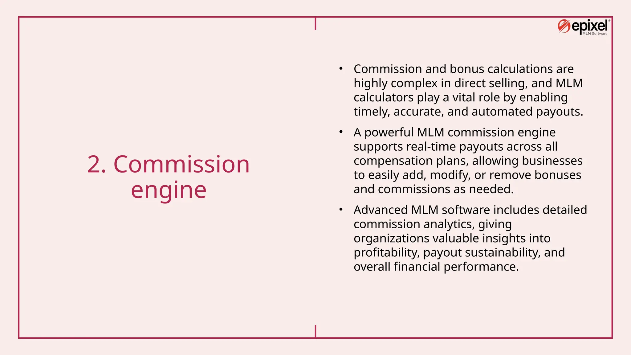2. Commission
engine
• Commission and bonus calculations are
highly complex in direct selling, and MLM
calculators play a vital role by enabling
timely, accurate, and automated payouts.
• A powerful MLM commission engine
supports real-time payouts across all
compensation plans, allowing businesses
to easily add, modify, or remove bonuses
and commissions as needed.
• Advanced MLM software includes detailed
commission analytics, giving
organizations valuable insights into
profitability, payout sustainability, and
overall financial performance.
 