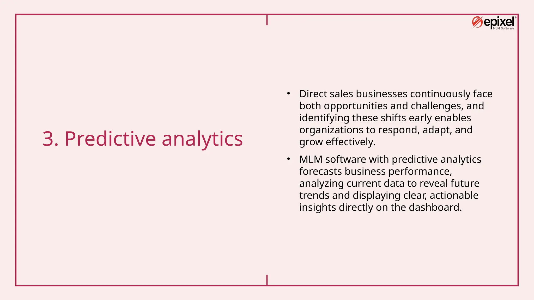 3. Predictive analytics
• Direct sales businesses continuously face
both opportunities and challenges, and
identifying these shifts early enables
organizations to respond, adapt, and
grow effectively.
• MLM software with predictive analytics
forecasts business performance,
analyzing current data to reveal future
trends and displaying clear, actionable
insights directly on the dashboard.
 