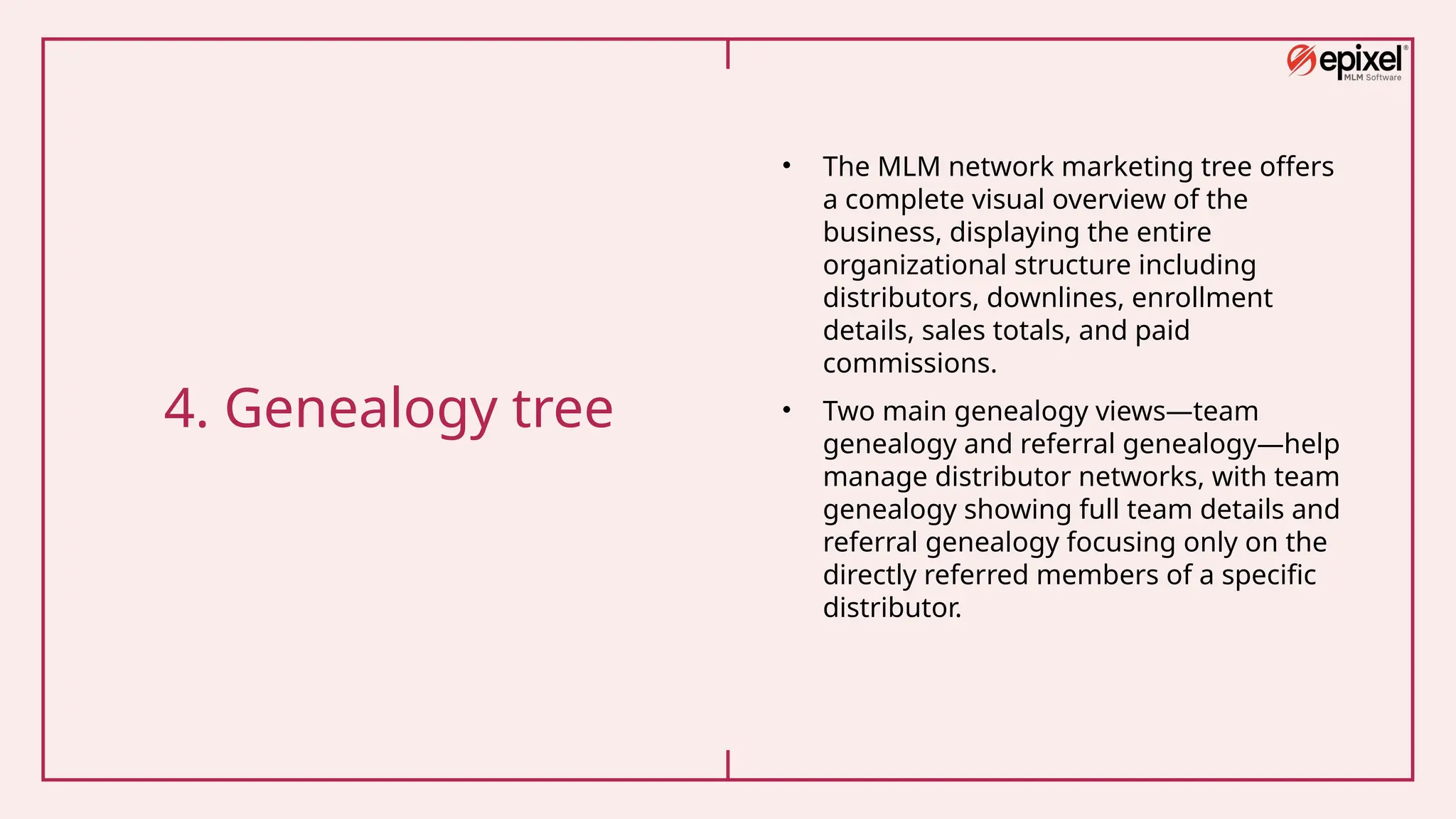 4. Genealogy tree
• The MLM network marketing tree offers
a complete visual overview of the
business, displaying the entire
organizational structure including
distributors, downlines, enrollment
details, sales totals, and paid
commissions.
• Two main genealogy views—team
genealogy and referral genealogy—help
manage distributor networks, with team
genealogy showing full team details and
referral genealogy focusing only on the
directly referred members of a specific
distributor.
 