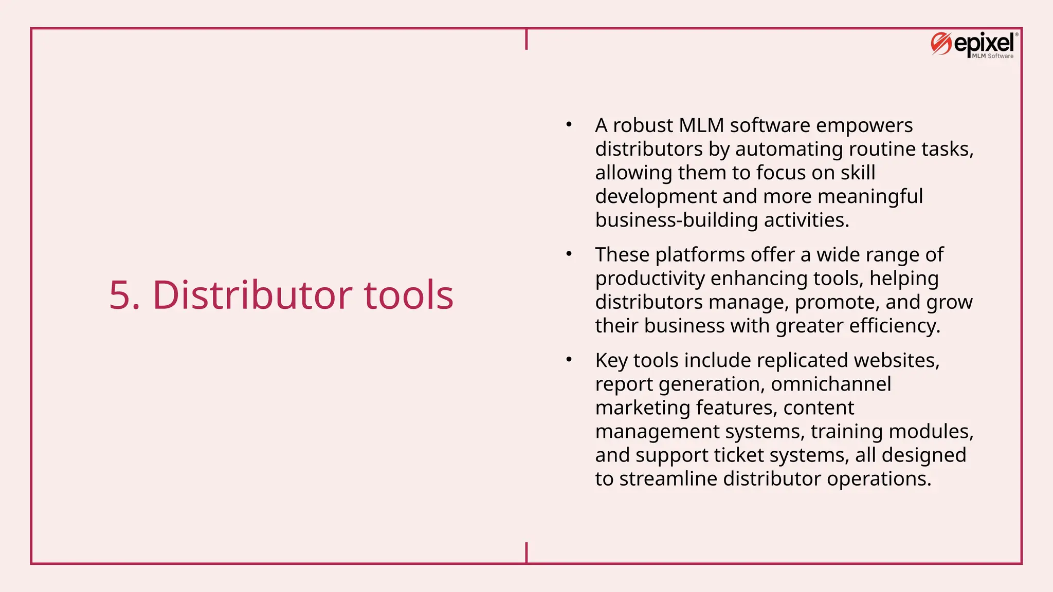 5. Distributor tools
• A robust MLM software empowers
distributors by automating routine tasks,
allowing them to focus on skill
development and more meaningful
business-building activities.
• These platforms offer a wide range of
productivity enhancing tools, helping
distributors manage, promote, and grow
their business with greater efficiency.
• Key tools include replicated websites,
report generation, omnichannel
marketing features, content
management systems, training modules,
and support ticket systems, all designed
to streamline distributor operations.
 