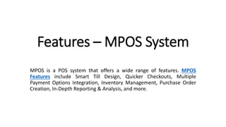 Features – MPOS System
MPOS is a POS system that offers a wide range of features. MPOS
Features include Smart Till Design, Quicker Checkouts, Multiple
Payment Options Integration, Inventory Management, Purchase Order
Creation, In-Depth Reporting & Analysis, and more.