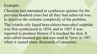 Example:
Chemists had attempted to synthesize quinine for the
previous hundred years but all they had achieved was
to discover the extreme complexity of the problem.
The volatile oily liquid beta-chloro-beta-ethyl sulphide
was first synthesized in 1854, and in 1887 it was
reported to produce blisters if it touched the skin. It
was called mustard gas and was used at Ypres in 19I7,
when it caused many thousands of casualties.
 