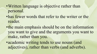 •Written language is objective rather than
personal.
•has fewer words that refer to the writer or the
reader.
•the main emphasis should be on the information
you want to give and the arguments you want to
make, rather than you.
•academic writing tends to use nouns (and
adjectives), rather than verbs (and adverbs).
 
