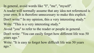 In general, avoid words like "I", "me", "myself".
A reader will normally assume that any idea not referenced is
your own. It is therefore unnecessary to make this explicit.
Don't write:" In my opinion, this a very interesting study."
Write: "This is a very interesting study."
Avoid "you" to refer to the reader or people in general.
Don't write: "You can easily forget how different life was 50
years ago."
Write: "It is easy to forget how difficult life was 50 years
ago."
 