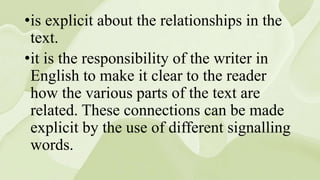 •is explicit about the relationships in the
text.
•it is the responsibility of the writer in
English to make it clear to the reader
how the various parts of the text are
related. These connections can be made
explicit by the use of different signalling
words.
 
