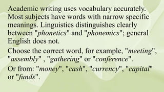 Academic writing uses vocabulary accurately.
Most subjects have words with narrow specific
meanings. Linguistics distinguishes clearly
between "phonetics" and "phonemics"; general
English does not.
Choose the correct word, for example, "meeting",
"assembly" , "gathering" or "conference".
Or from: "money", "cash", "currency", "capital"
or "funds".
 