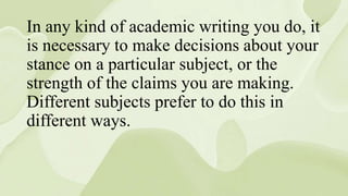 In any kind of academic writing you do, it
is necessary to make decisions about your
stance on a particular subject, or the
strength of the claims you are making.
Different subjects prefer to do this in
different ways.
 