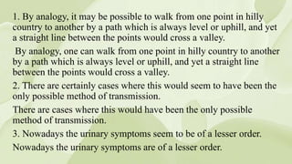 1. By analogy, it may be possible to walk from one point in hilly
country to another by a path which is always level or uphill, and yet
a straight line between the points would cross a valley.
By analogy, one can walk from one point in hilly country to another
by a path which is always level or uphill, and yet a straight line
between the points would cross a valley.
2. There are certainly cases where this would seem to have been the
only possible method of transmission.
There are cases where this would have been the only possible
method of transmission.
3. Nowadays the urinary symptoms seem to be of a lesser order.
Nowadays the urinary symptoms are of a lesser order.
 