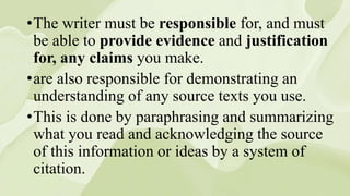 •The writer must be responsible for, and must
be able to provide evidence and justification
for, any claims you make.
•are also responsible for demonstrating an
understanding of any source texts you use.
•This is done by paraphrasing and summarizing
what you read and acknowledging the source
of this information or ideas by a system of
citation.
 