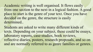 Academic writing is well organised. It flows easily
from one section to the next in a logical fashion. A good
place to start is the genre of your text. Once you have
decided on the genre, the structure is easily
determined..
Students are asked to write many different kinds of
texts. Depending on your subject, these could be essays,
laboratory reports, case-studies, book reviews,
reflective diaries, posters, research proposals, and so on
and are normally referred to as genre families or genres.
 