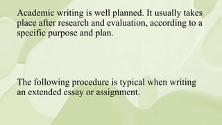 Academic writing is well planned. It usually takes
place after research and evaluation, according to a
specific purpose and plan.
The following procedure is typical when writing
an extended essay or assignment.
 