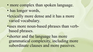 • more complex than spoken language.
• has longer words,
•lexically more dense and it has a more
varied vocabulary.
•uses more noun-based phrases than verb-
based phrases.
•shorter and the language has more
grammatical complexity, including more
subordinate clauses and more passives.
 