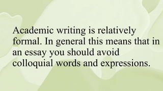 Academic writing is relatively
formal. In general this means that in
an essay you should avoid
colloquial words and expressions.
 