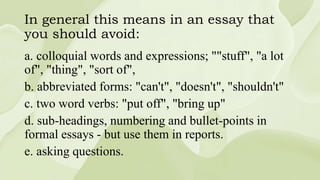 In general this means in an essay that
you should avoid:
a. colloquial words and expressions; ""stuff", "a lot
of", "thing", "sort of",
b. abbreviated forms: "can't", "doesn't", "shouldn't"
c. two word verbs: "put off", "bring up"
d. sub-headings, numbering and bullet-points in
formal essays - but use them in reports.
e. asking questions.
 