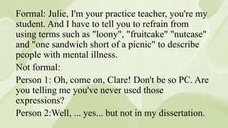 Formal: Julie, I'm your practice teacher, you're my
student. And I have to tell you to refrain from
using terms such as "loony", "fruitcake" "nutcase"
and "one sandwich short of a picnic" to describe
people with mental illness.
Not formal:
Person 1: Oh, come on, Clare! Don't be so PC. Are
you telling me you've never used those
expressions?
Person 2:Well, ... yes... but not in my dissertation.
 