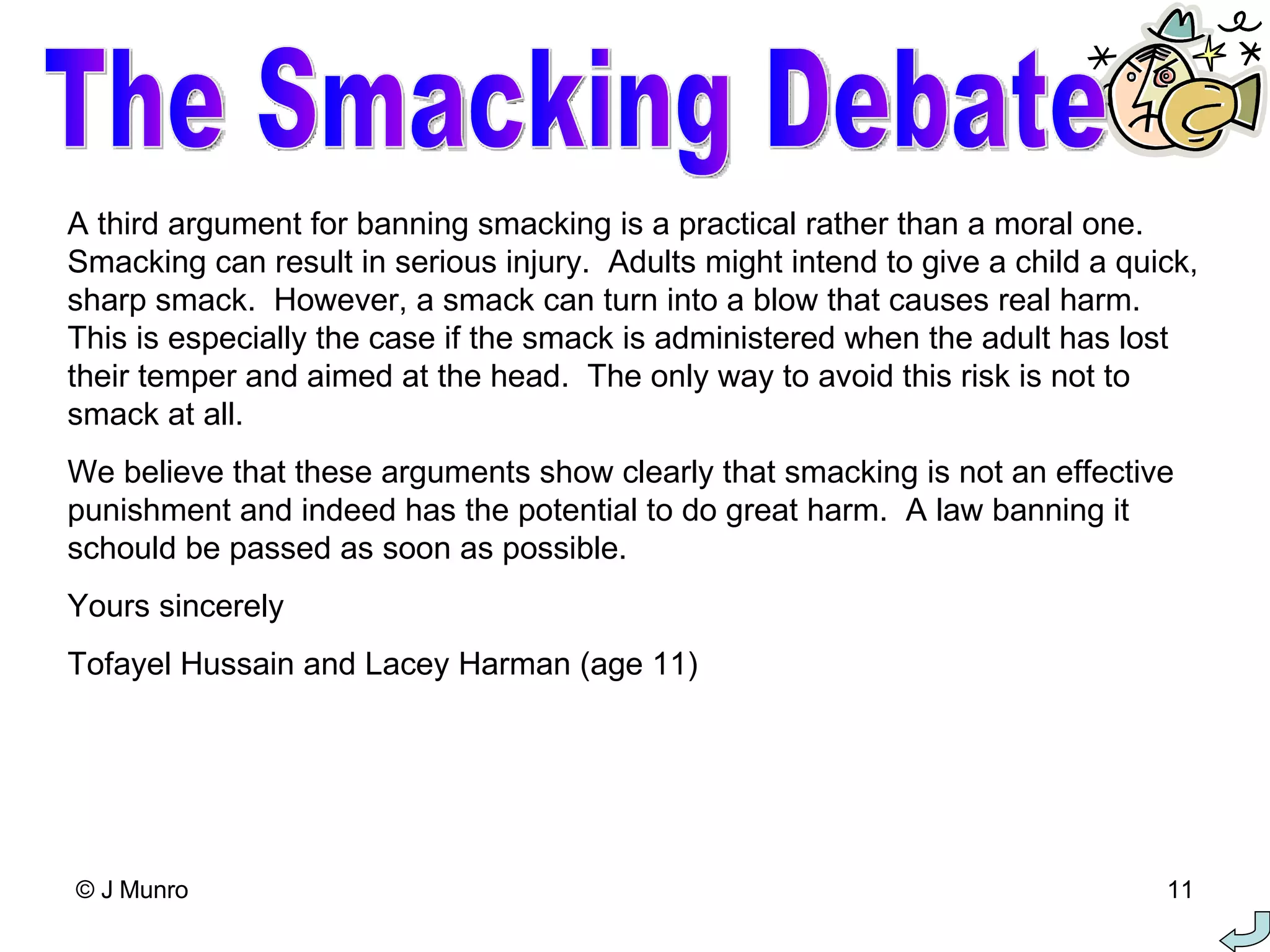 A third argument for banning smacking is a practical rather than a moral one.  Smacking can result in serious injury.  Adults might intend to give a child a quick, sharp smack.  However, a smack can turn into a blow that causes real harm.  This is especially the case if the smack is administered when the adult has lost their temper and aimed at the head.  The only way to avoid this risk is not to smack at all. We believe that these arguments show clearly that smacking is not an effective punishment and indeed has the potential to do great harm.  A law banning it schould be passed as soon as possible. Yours sincerely Tofayel Hussain and Lacey Harman (age 11) The Smacking Debate 