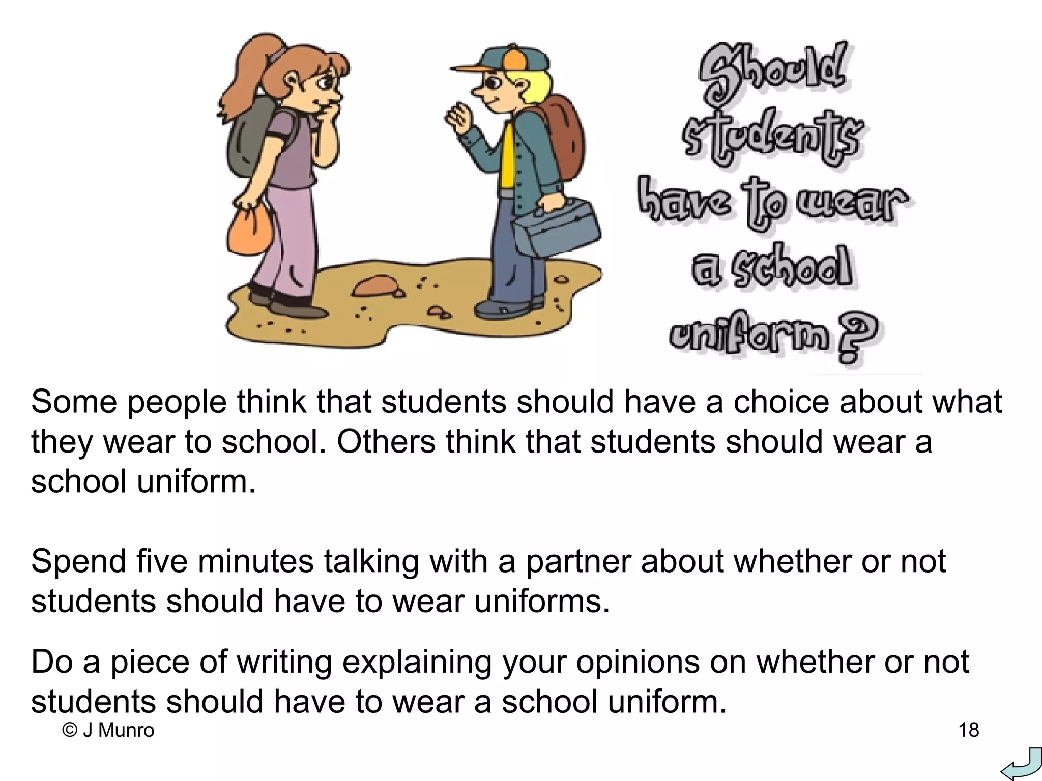 Some people think that students should have a choice about what they wear to school. Others think that students should wear a school uniform.   Spend five minutes talking with a partner about whether or not students should have to wear uniforms.  Do a piece of writing explaining your opinions on whether or not students should have to wear a school uniform.  