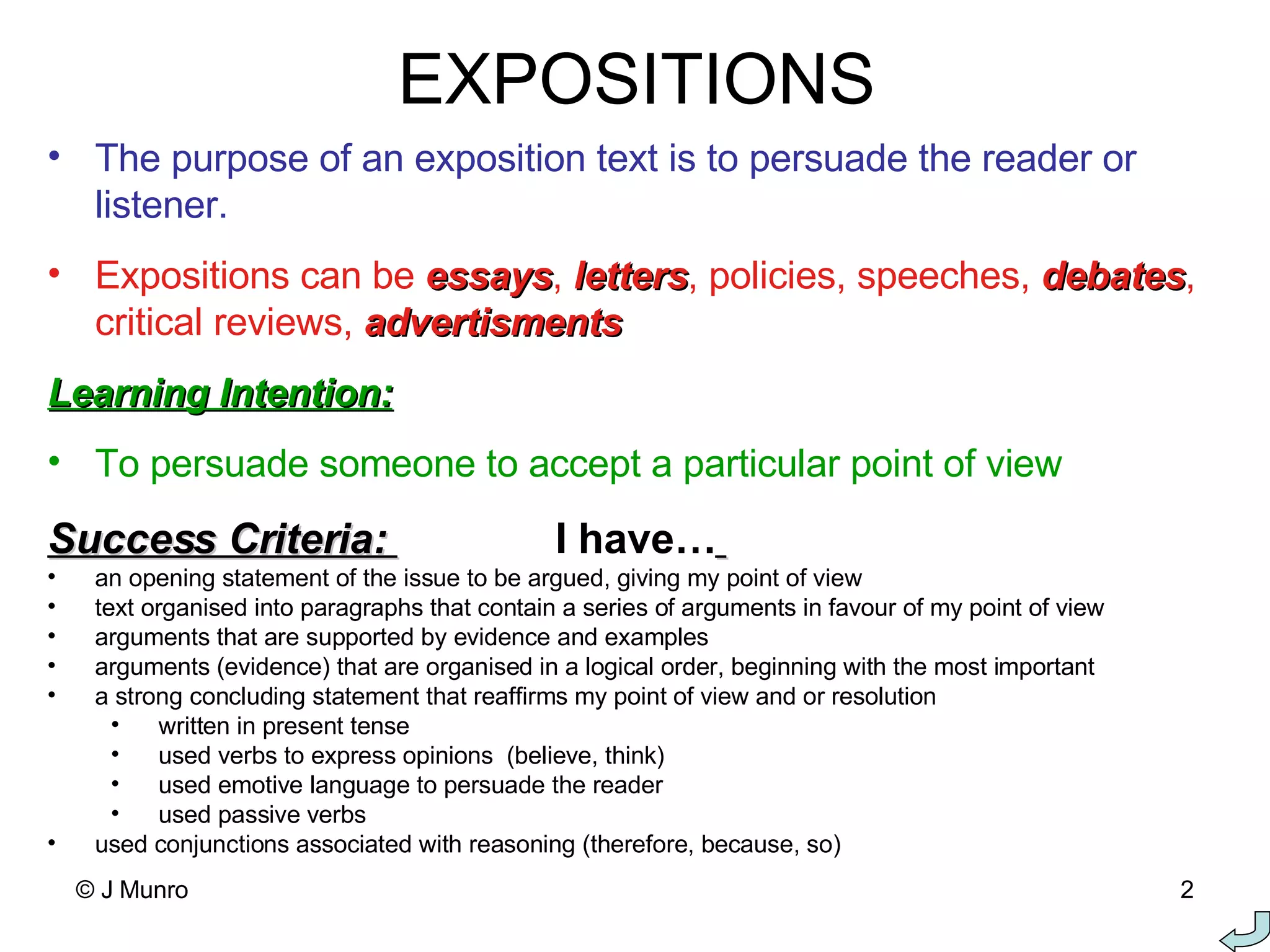 EXPOSITIONS The purpose of an exposition text is to persuade the reader or listener. Expositions can be  essays ,  letters , policies, speeches,  debates , critical reviews,  advertisments Learning Intention: To persuade someone to accept a particular point of view Success Criteria:  I have…   an opening statement of the issue to be argued, giving my point of view text organised into paragraphs that contain a series of arguments in favour of my point of view arguments that are supported by evidence and examples arguments (evidence) that are organised in a logical order, beginning with the most important a strong concluding statement that reaffirms my point of view and or resolution written in present tense used verbs to express opinions  (believe, think) used emotive language to persuade the reader used passive verbs used conjunctions associated with reasoning (therefore, because, so)   