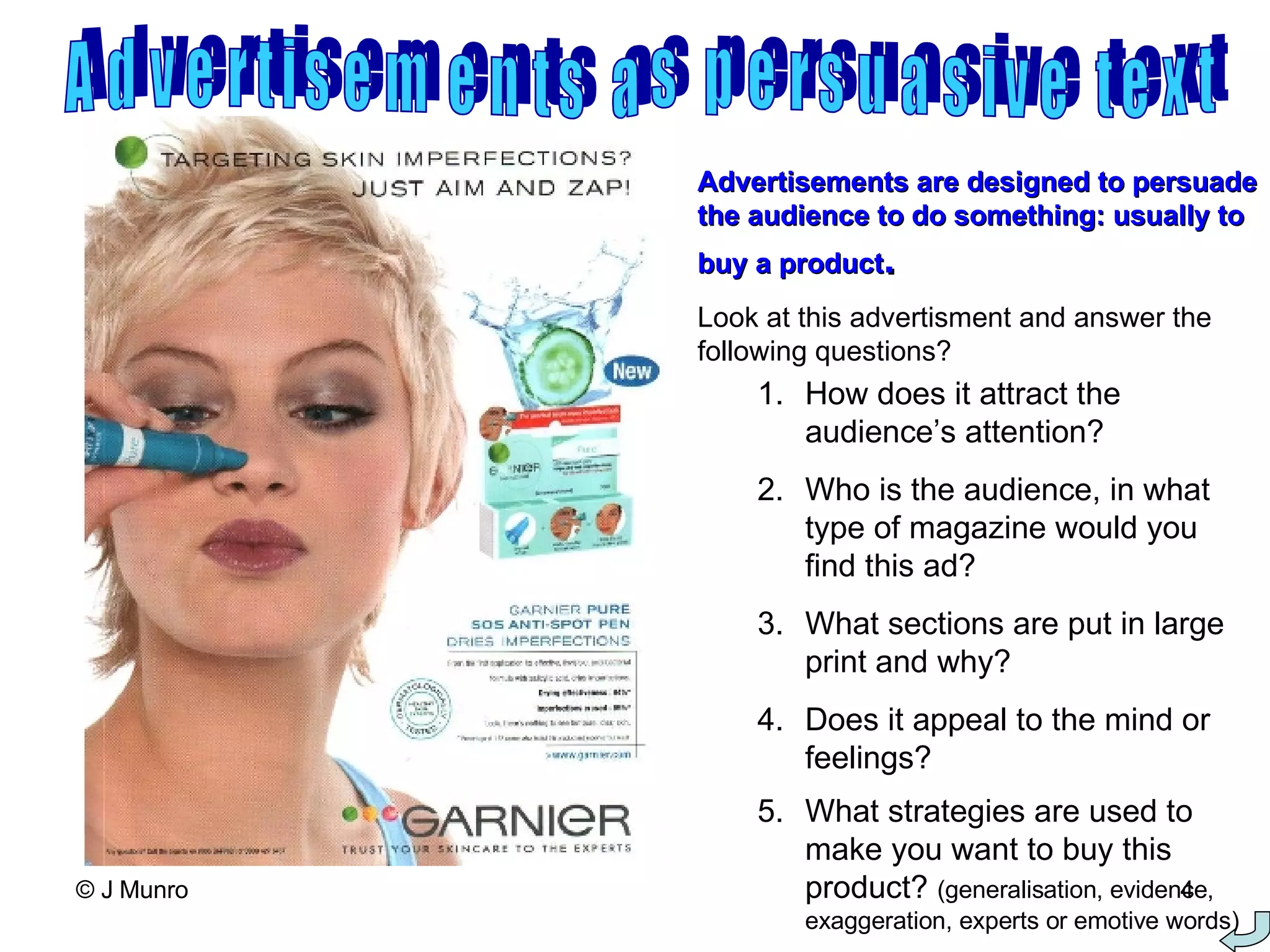 Advertisements as persuasive text Advertisements are designed to persuade the audience to do something: usually to buy a product . Look at this advertisment and answer the following questions? How does it attract the audience’s attention? Who is the audience, in what type of magazine would you find this ad? What sections are put in large print and why? Does it appeal to the mind or feelings? What strategies are used to make you want to buy this product?  (generalisation, evidence, exaggeration, experts or emotive words) 