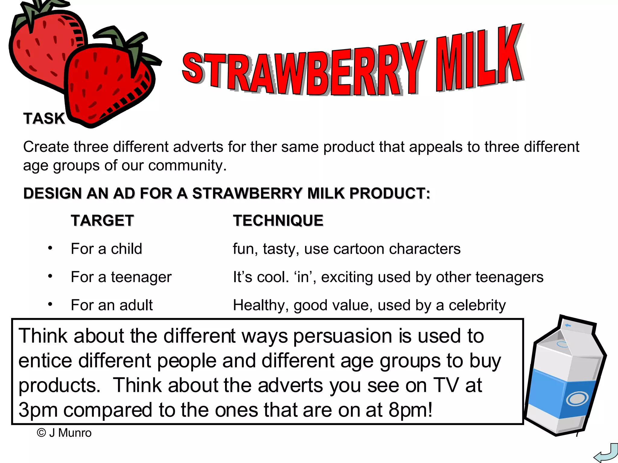 STRAWBERRY MILK TASK Create three different adverts for ther same product that appeals to three different age groups of our community. DESIGN AN AD FOR A STRAWBERRY MILK PRODUCT: TARGET TECHNIQUE For a child fun, tasty, use cartoon characters For a teenager It’s cool. ‘in’, exciting used by other teenagers For an adult Healthy, good value, used by a celebrity Think about the different ways persuasion is used to entice different people and different age groups to buy products.  Think about the adverts you see on TV at 3pm compared to the ones that are on at 8pm! 