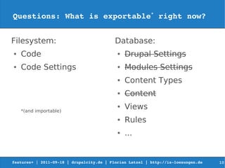 Questions: What is exportable* right now?


Filesystem:                                Database:
●   Code                                    ●   Drupal Settings
●   Code Settings                           ●   Modules Settings
                                            ●   Content Types
                                            ●   Content

    *(and importable)
                                            ●   Views
                                            ●   Rules
                                            ●   ...


features+ | 2011­09­18 | drupalcity.de | Florian Latzel | http://is­loesungen.de     10
 