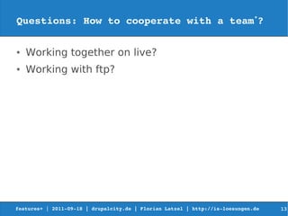 Questions: How to cooperate with a team*?

●   Working together on live?
●   Working with ftp?




features+ | 2011­09­18 | drupalcity.de | Florian Latzel | http://is­loesungen.de     13
 